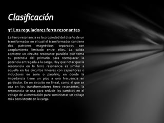 3º Los reguladores ferro resonantesLa ferro resonancia es la propiedad del diseño de un transformador en el cual el transformador contiene dos patrones magnéticos separados con acoplamiento limitado entre ellos. La salida contiene un circuito resonante paralelo que toma su potencia del primario para reemplazar la potencia entregada a la carga. Hay que notar que la resonancia en la ferro resonancia es similar a aquella en los circuitos lineales con capacitores o inductores en serie o paralelo, en donde la impedancia tiene un pico a una frecuencia en particular. En un circuito no lineal, como el que se usa en los transformadores ferro resonantes, la resonancia se usa para reducir los cambios en el voltaje de alimentación para suministrar un voltaje más consistente en la carga.Clasificación