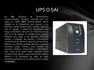 UPS O SAIUn SAI (Sistema de Alimentación Ininterrumpida), también conocido por sus siglas en inglés UPS (Uninterruptible Power Supply) es un dispositivo que gracias a sus baterías, puede proporcionar energía eléctrica tras un apagón a todos los dispositivos que tenga conectados. Otra de las funciones de los SAI es la de mejorar la calidad de la energía eléctrica que llega a los aparatos, filtrando subidas y bajadas de tensión y eliminando armónicos de la red en el caso de usar Corriente Alterna. Los SAI dan energía eléctrica a equipos llamados cargas críticas, como pueden ser aparatos médicos, industriales o informáticos que, como se ha dicho antes, requieren tener siempre alimentación y que ésta sea de calidad, debido a la necesidad de estar en todo momento operativos y sin fallos (picos o caídas de tensión).
