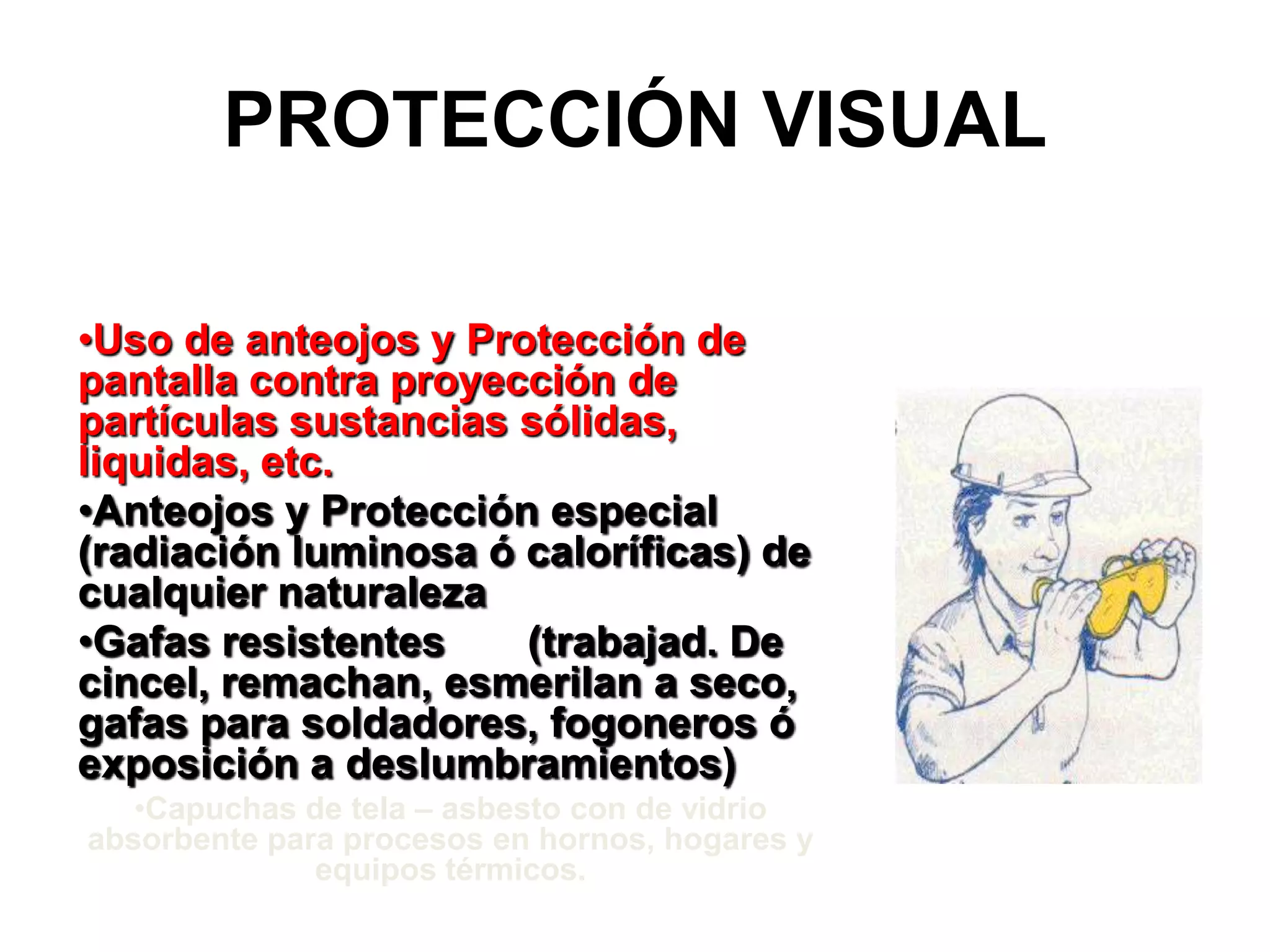 PROTECCIÓN VISUALUso de anteojos y Protección de pantalla contra proyección de partículas sustancias sólidas, liquidas, etc.Anteojos y Protección especial (radiación luminosa ó caloríficas) de cualquier naturalezaGafas resistentes (trabajad. De cincel, remachan, esmerilan a seco, gafas para soldadores, fogoneros ó exposición a deslumbramientos)Capuchas de tela – asbesto con de vidrio absorbente para procesos en hornos, hogares y equipos térmicos.