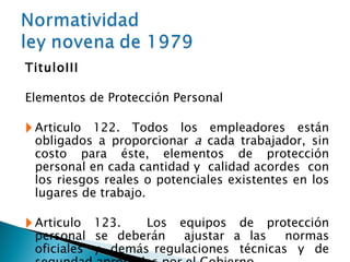 Titulo III Elementos de Protección Personal Articulo 122. Todos los empleadores están obligados a proporcionar  a  cada trabajador, sin costo para éste, elementos de protección personal en cada cantidad y  calidad acordes  con los riesgos reales o potenciales existentes en los lugares de trabajo. Articulo 123.  Los equipos de protección personal se deberán  ajustar a las  normas oficiales  y  demás regulaciones  técnicas  y  de segundad aprobadas por el Gobierno. 