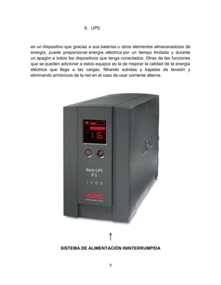 6. UPS



es un dispositivo que gracias a sus baterías u otros elementos almacenadores de
energía, puede proporcionar energía eléctrica por un tiempo limitado y durante
un apagón a todos los dispositivos que tenga conectados. Otras de las funciones
que se pueden adicionar a estos equipos es la de mejorar la calidad de la energía
eléctrica que llega a las cargas, filtrando subidas y bajadas de tensión y
eliminando armónicos de la red en el caso de usar corriente alterna.




                                       ↑
               SISTEMA DE ALIMENTACIÓN ININTERRUMPIDA


                                       9
 
