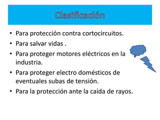 • Para protección contra cortocircuitos.
• Para salvar vidas .
• Para proteger motores eléctricos en la
  industria.
• Para proteger electro domésticos de
  eventuales subas de tensión.
• Para la protección ante la caída de rayos.
 