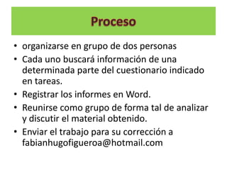 • organizarse en grupo de dos personas
• Cada uno buscará información de una
  determinada parte del cuestionario indicado
  en tareas.
• Registrar los informes en Word.
• Reunirse como grupo de forma tal de analizar
  y discutir el material obtenido.
• Enviar el trabajo para su corrección a
  fabianhugofigueroa@hotmail.com
 