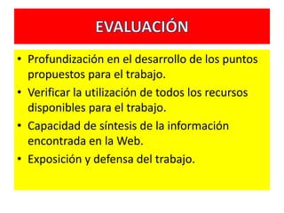 • Profundización en el desarrollo de los puntos
  propuestos para el trabajo.
• Verificar la utilización de todos los recursos
  disponibles para el trabajo.
• Capacidad de síntesis de la información
  encontrada en la Web.
• Exposición y defensa del trabajo.
 