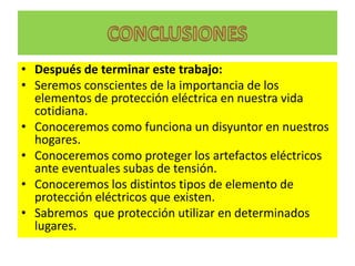 • Después de terminar este trabajo:
• Seremos conscientes de la importancia de los
  elementos de protección eléctrica en nuestra vida
  cotidiana.
• Conoceremos como funciona un disyuntor en nuestros
  hogares.
• Conoceremos como proteger los artefactos eléctricos
  ante eventuales subas de tensión.
• Conoceremos los distintos tipos de elemento de
  protección eléctricos que existen.
• Sabremos que protección utilizar en determinados
  lugares.
 
