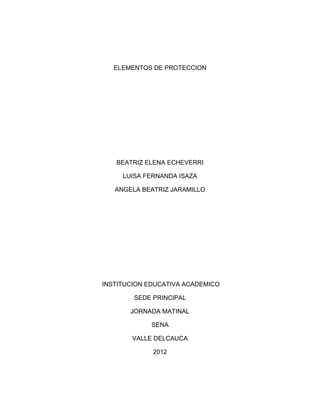 ELEMENTOS DE PROTECCION




   BEATRIZ ELENA ECHEVERRI

     LUISA FERNANDA ISAZA

   ANGELA BEATRIZ JARAMILLO




INSTITUCION EDUCATIVA ACADEMICO

        SEDE PRINCIPAL

       JORNADA MATINAL

             SENA

       VALLE DELCAUCA

             2012
 
