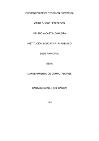 ELEMENTOS DE PROTECCION ELECTRICA



      ORTIZ DUQUE JEFFERSON



     VALENCIA CASTILLO NAZIRA



 INSTITUCION EDUCATIVA ACADEMICO



         SEDE PRINCIPAL



              SENA



 MANTENIMIENTO DE COMPUTADORES




    CARTAGO (VALLE DEL CAUCA)




               10-1
 