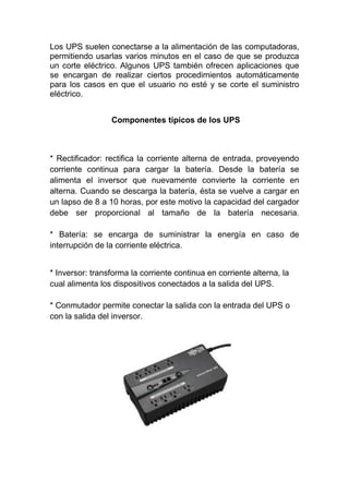 Los UPS suelen conectarse a la alimentación de las computadoras,
permitiendo usarlas varios minutos en el caso de que se produzca
un corte eléctrico. Algunos UPS también ofrecen aplicaciones que
se encargan de realizar ciertos procedimientos automáticamente
para los casos en que el usuario no esté y se corte el suministro
eléctrico.


                 Componentes típicos de los UPS



* Rectificador: rectifica la corriente alterna de entrada, proveyendo
corriente continua para cargar la batería. Desde la batería se
alimenta el inversor que nuevamente convierte la corriente en
alterna. Cuando se descarga la batería, ésta se vuelve a cargar en
un lapso de 8 a 10 horas, por este motivo la capacidad del cargador
debe ser proporcional al tamaño de la batería necesaria.

* Batería: se encarga de suministrar la energía en caso de
interrupción de la corriente eléctrica.


* Inversor: transforma la corriente continua en corriente alterna, la
cual alimenta los dispositivos conectados a la salida del UPS.

* Conmutador permite conectar la salida con la entrada del UPS o
con la salida del inversor.
 