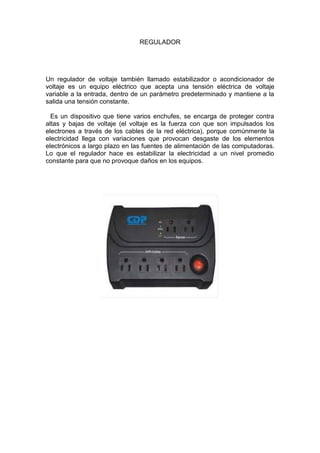 REGULADOR




Un regulador de voltaje también llamado estabilizador o acondicionador de
voltaje es un equipo eléctrico que acepta una tensión eléctrica de voltaje
variable a la entrada, dentro de un parámetro predeterminado y mantiene a la
salida una tensión constante.

  Es un dispositivo que tiene varios enchufes, se encarga de proteger contra
altas y bajas de voltaje (el voltaje es la fuerza con que son impulsados los
electrones a través de los cables de la red eléctrica), porque comúnmente la
electricidad llega con variaciones que provocan desgaste de los elementos
electrónicos a largo plazo en las fuentes de alimentación de las computadoras.
Lo que el regulador hace es estabilizar la electricidad a un nivel promedio
constante para que no provoque daños en los equipos.
 