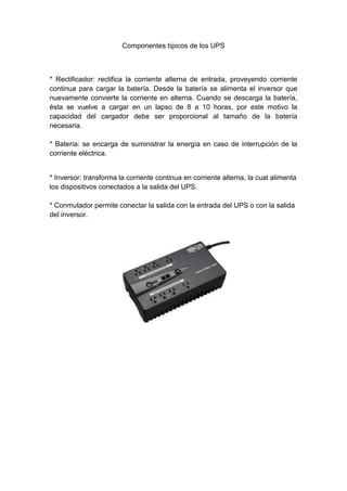 Componentes típicos de los UPS



* Rectificador: rectifica la corriente alterna de entrada, proveyendo corriente
continua para cargar la batería. Desde la batería se alimenta el inversor que
nuevamente convierte la corriente en alterna. Cuando se descarga la batería,
ésta se vuelve a cargar en un lapso de 8 a 10 horas, por este motivo la
capacidad del cargador debe ser proporcional al tamaño de la batería
necesaria.

* Batería: se encarga de suministrar la energía en caso de interrupción de la
corriente eléctrica.


* Inversor: transforma la corriente continua en corriente alterna, la cual alimenta
los dispositivos conectados a la salida del UPS.

* Conmutador permite conectar la salida con la entrada del UPS o con la salida
del inversor.
 