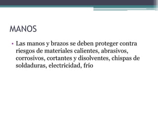 MANOS
• Las manos y brazos se deben proteger contra
riesgos de materiales calientes, abrasivos,
corrosivos, cortantes y disolventes, chispas de
soldaduras, electricidad, frío
 