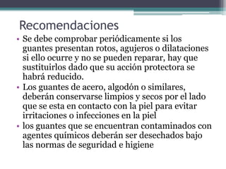 Recomendaciones
• Se debe comprobar periódicamente si los
guantes presentan rotos, agujeros o dilataciones
si ello ocurre y no se pueden reparar, hay que
sustituirlos dado que su acción protectora se
habrá reducido.
• Los guantes de acero, algodón o similares,
deberán conservarse limpios y secos por el lado
que se esta en contacto con la piel para evitar
irritaciones o infecciones en la piel
• los guantes que se encuentran contaminados con
agentes químicos deberán ser desechados bajo
las normas de seguridad e higiene
 