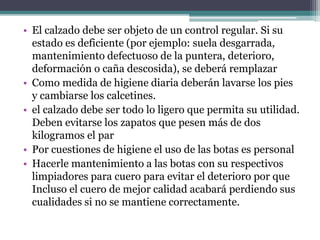 • El calzado debe ser objeto de un control regular. Si su
estado es deficiente (por ejemplo: suela desgarrada,
mantenimiento defectuoso de la puntera, deterioro,
deformación o caña descosida), se deberá remplazar
• Como medida de higiene diaria deberán lavarse los pies
y cambiarse los calcetines.
• el calzado debe ser todo lo ligero que permita su utilidad.
Deben evitarse los zapatos que pesen más de dos
kilogramos el par
• Por cuestiones de higiene el uso de las botas es personal
• Hacerle mantenimiento a las botas con su respectivos
limpiadores para cuero para evitar el deterioro por que
Incluso el cuero de mejor calidad acabará perdiendo sus
cualidades si no se mantiene correctamente.
 
