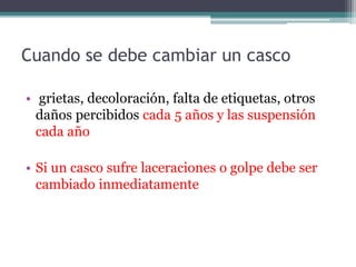 Cuando se debe cambiar un casco
• grietas, decoloración, falta de etiquetas, otros
daños percibidos cada 5 años y las suspensión
cada año
• Si un casco sufre laceraciones o golpe debe ser
cambiado inmediatamente
 