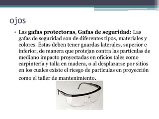 ojos
• Las gafas protectoras, Gafas de seguridad: Las
gafas de seguridad son de diferentes tipos, materiales y
colores. Éstas deben tener guardas laterales, superior e
inferior, de manera que protejan contra las partículas de
mediano impacto proyectadas en oficios tales como
carpintería y talla en madera, o al desplazarse por sitios
en los cuales existe el riesgo de partículas en proyección
como el taller de mantenimiento.
 