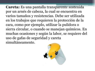 Careta: Es una pantalla transparente sostenida
por un arnés de cabeza, la cual se encuentra en
varios tamaños y resistencias. Debe ser utilizada
en los trabajos que requieren la protección de la
cara, como por ejemplo, utilizar la pulidora o
sierra circular, o cuando se manejan químicos. En
muchas ocasiones y según la labor, se requiere del
uso de gafas de seguridad y careta
simultáneamente.
 