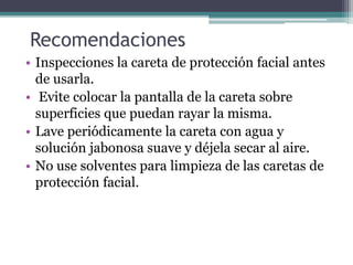 Recomendaciones
• Inspecciones la careta de protección facial antes
de usarla.
• Evite colocar la pantalla de la careta sobre
superficies que puedan rayar la misma.
• Lave periódicamente la careta con agua y
solución jabonosa suave y déjela secar al aire.
• No use solventes para limpieza de las caretas de
protección facial.
 
