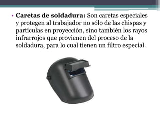 • Caretas de soldadura: Son caretas especiales
y protegen al trabajador no sólo de las chispas y
partículas en proyección, sino también los rayos
infrarrojos que provienen del proceso de la
soldadura, para lo cual tienen un filtro especial.
 
