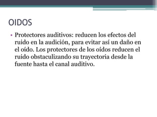 OIDOS
• Protectores auditivos: reducen los efectos del
ruido en la audición, para evitar así un daño en
el oído. Los protectores de los oídos reducen el
ruido obstaculizando su trayectoria desde la
fuente hasta el canal auditivo.
 