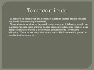 Su función es establecer una conexión eléctrica segura con un enchufe macho de función complementaria. Generalmente se sitúa en la pared, de forma superficial o empotrado en la misma. Consta como mínimo de dos piezas metálicas que reciben a sus complementarias macho y permiten la circulación de la corriente eléctrica.  Estos tomas los podemos encontrar fácilmente en hogares de familia, instituciones, etc. 