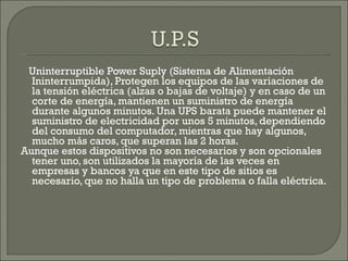 Uninterruptible Power Suply (Sistema de Alimentación Ininterrumpida), Protegen los equipos de las variaciones de la tensión eléctrica (alzas o bajas de voltaje) y en caso de un corte de energía, mantienen un suministro de energía durante algunos minutos. Una UPS barata puede mantener el suministro de electricidad por unos 5 minutos, dependiendo del consumo del computador, mientras que hay algunos, mucho más caros, que superan las 2 horas.  Aunque estos dispositivos no son necesarios y son opcionales tener uno, son utilizados la mayoría de las veces en empresas y bancos ya que en este tipo de sitios es necesario, que no halla un tipo de problema o falla eléctrica. 