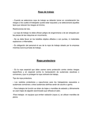 Ropa de trabajo
- Cuando se seleccione ropa de trabajo se deberán tomar en consideración los
riesgos a los cuales el trabajador puede estar expuesto y se seleccionará aquellos
tipos que reducen los riesgos al mínimo.
Restricciones de Uso.
- La ropa de trabajo no debe ofrecer peligro de engancharse o de ser atrapado por
las piezas de las máquinas en movimiento.
- No se debe llevar en los bolsillos objetos afilados o con puntas, ni materiales
explosivos o inflamables.
- Es obligación del personal el uso de la ropa de trabajo dotado por la empresa
mientras dure la jornada de trabajo.
Ropa protectora
- Es la ropa especial que debe usarse como protección contra ciertos riesgos
específicos y en especial contra la manipulación de sustancias cáusticas o
corrosivas y que no protegen la ropa ordinaria de trabajo.
Tipo de ropa protectora.
- Los vestidos protectores y capuchones para los trabajadores expuestos a
sustancias corrosivas u otras sustancias dañinas serán de caucho o goma.
- Para trabajos de función se dotan de trajes o mandiles de asbesto y últimamente
se usan trajes de algodón aluminizado que refracta el calor.
-Para trabajos en equipos que emiten radiación (rayos x), se utilizan mandiles de
plomo
 