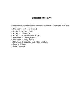 Clasificación de EPP
Principalmente se puede dividir los elementos de protección personal en 9 tipos:
1. Protección a la Cabeza (cráneo).
2. Protección de Ojos y Cara.
3. Protección a los Oídos.
4. Protección de las Vías Respiratorias.
5. Protección de Manos y Brazos.
6. Protección de Pies y Piernas.
7. Cinturones de Seguridad para trabajo en Altura.
8. Ropa de Trabajo.
9. Ropa Protectora.
 