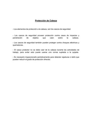 Protección de Cabeza
- Los elementos de protección a la cabeza, son los cascos de seguridad.
- Los cascos de seguridad proveen protección contra casos de impactos y
penetración de objetos que caen sobre la cabeza.
- Los cascos de seguridad también pueden proteger contra choques eléctricos y
quemaduras.
- El casco protector no se debe caer de la cabeza durante las actividades de
trabajo, para evitar esto puede usarse una correa sujetada a la quijada.
- Es necesario inspeccionarlo periódicamente para detectar rajaduras o daño que
pueden reducir el grado de protección ofrecido.
 