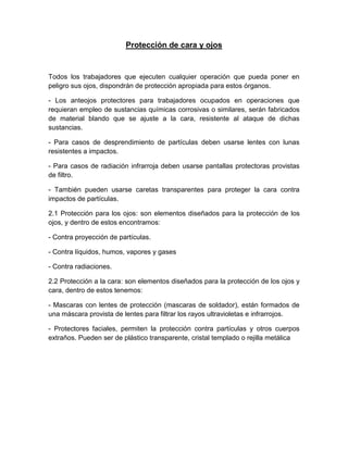 Protección de cara y ojos
Todos los trabajadores que ejecuten cualquier operación que pueda poner en
peligro sus ojos, dispondrán de protección apropiada para estos órganos.
- Los anteojos protectores para trabajadores ocupados en operaciones que
requieran empleo de sustancias químicas corrosivas o similares, serán fabricados
de material blando que se ajuste a la cara, resistente al ataque de dichas
sustancias.
- Para casos de desprendimiento de partículas deben usarse lentes con lunas
resistentes a impactos.
- Para casos de radiación infrarroja deben usarse pantallas protectoras provistas
de filtro.
- También pueden usarse caretas transparentes para proteger la cara contra
impactos de partículas.
2.1 Protección para los ojos: son elementos diseñados para la protección de los
ojos, y dentro de estos encontramos:
- Contra proyección de partículas.
- Contra líquidos, humos, vapores y gases
- Contra radiaciones.
2.2 Protección a la cara: son elementos diseñados para la protección de los ojos y
cara, dentro de estos tenemos:
- Mascaras con lentes de protección (mascaras de soldador), están formados de
una máscara provista de lentes para filtrar los rayos ultravioletas e infrarrojos.
- Protectores faciales, permiten la protección contra partículas y otros cuerpos
extraños. Pueden ser de plástico transparente, cristal templado o rejilla metálica
 