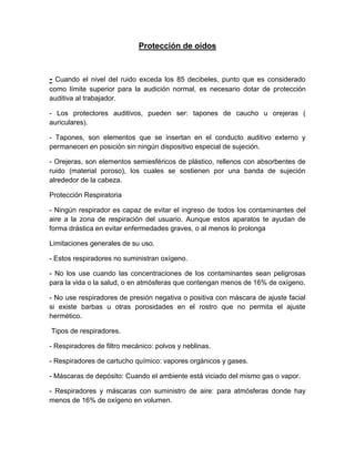 Protección de oídos
- Cuando el nivel del ruido exceda los 85 decibeles, punto que es considerado
como límite superior para la audición normal, es necesario dotar de protección
auditiva al trabajador.
- Los protectores auditivos, pueden ser: tapones de caucho u orejeras (
auriculares).
- Tapones, son elementos que se insertan en el conducto auditivo externo y
permanecen en posición sin ningún dispositivo especial de sujeción.
- Orejeras, son elementos semiesféricos de plástico, rellenos con absorbentes de
ruido (material poroso), los cuales se sostienen por una banda de sujeción
alrededor de la cabeza.
Protección Respiratoria
- Ningún respirador es capaz de evitar el ingreso de todos los contaminantes del
aire a la zona de respiración del usuario. Aunque estos aparatos te ayudan de
forma drástica en evitar enfermedades graves, o al menos lo prolonga
Limitaciones generales de su uso.
- Estos respiradores no suministran oxígeno.
- No los use cuando las concentraciones de los contaminantes sean peligrosas
para la vida o la salud, o en atmósferas que contengan menos de 16% de oxígeno.
- No use respiradores de presión negativa o positiva con máscara de ajuste facial
si existe barbas u otras porosidades en el rostro que no permita el ajuste
hermético.
Tipos de respiradores.
- Respiradores de filtro mecánico: polvos y neblinas.
- Respiradores de cartucho químico: vapores orgánicos y gases.
- Máscaras de depósito: Cuando el ambiente está viciado del mismo gas o vapor.
- Respiradores y máscaras con suministro de aire: para atmósferas donde hay
menos de 16% de oxígeno en volumen.
 