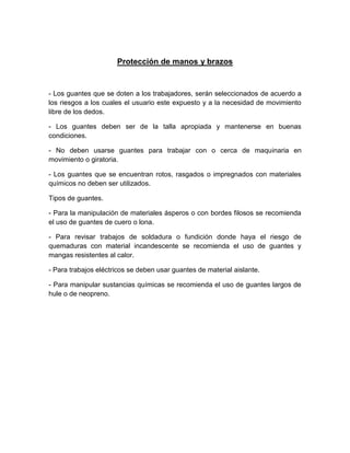 Protección de manos y brazos
- Los guantes que se doten a los trabajadores, serán seleccionados de acuerdo a
los riesgos a los cuales el usuario este expuesto y a la necesidad de movimiento
libre de los dedos.
- Los guantes deben ser de la talla apropiada y mantenerse en buenas
condiciones.
- No deben usarse guantes para trabajar con o cerca de maquinaria en
movimiento o giratoria.
- Los guantes que se encuentran rotos, rasgados o impregnados con materiales
químicos no deben ser utilizados.
Tipos de guantes.
- Para la manipulación de materiales ásperos o con bordes filosos se recomienda
el uso de guantes de cuero o lona.
- Para revisar trabajos de soldadura o fundición donde haya el riesgo de
quemaduras con material incandescente se recomienda el uso de guantes y
mangas resistentes al calor.
- Para trabajos eléctricos se deben usar guantes de material aislante.
- Para manipular sustancias químicas se recomienda el uso de guantes largos de
hule o de neopreno.
 