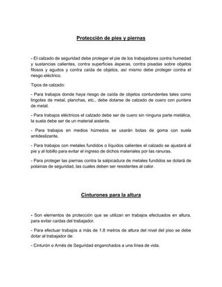 Protección de pies y piernas
- El calzado de seguridad debe proteger el pie de los trabajadores contra humedad
y sustancias calientes, contra superficies ásperas, contra pisadas sobre objetos
filosos y agudos y contra caída de objetos, así mismo debe proteger contra el
riesgo eléctrico.
Tipos de calzado:
- Para trabajos donde haya riesgo de caída de objetos contundentes tales como
lingotes de metal, planchas, etc., debe dotarse de calzado de cuero con puntera
de metal.
- Para trabajos eléctricos el calzado debe ser de cuero sin ninguna parte metálica,
la suela debe ser de un material aislante.
- Para trabajos en medios húmedos se usarán botas de goma con suela
antideslizante.
- Para trabajos con metales fundidos o líquidos calientes el calzado se ajustará al
pie y al tobillo para evitar el ingreso de dichos materiales por las ranuras.
- Para proteger las piernas contra la salpicadura de metales fundidos se dotará de
polainas de seguridad, las cuales deben ser resistentes al calor.
Cinturones para la altura
- Son elementos de protección que se utilizan en trabajos efectuados en altura,
para evitar caídas del trabajador.
- Para efectuar trabajos a más de 1.8 metros de altura del nivel del piso se debe
dotar al trabajador de:
- Cinturón o Arnés de Seguridad enganchados a una línea de vida.
 