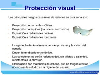 Protección visual
Los principales riesgos causantes de lesiones en esta zona son:
 Proyección de partículas sólidas.
 Proyección de líquidos (cáusticos, corrosivos)
 Exposición a radiaciones nocivas.
 Exposición a radiaciones Ionizantes
 Las gafas limitarán al mínimo el campo visual y la visión del
usuario.
 Deben tener diseño ergonómico.
 Los componentes serán redondeados, sin aristas o salientes,
resistentes a la abrasión.
 Elaboración con materiales de calidad, que no tengan efectos
nocivos en la salud o en la higiene del usuario.
 
