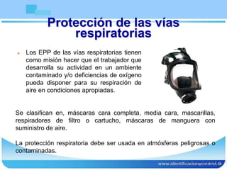 Protección de las vías
respiratorias
 Los EPP de las vías respiratorias tienen
como misión hacer que el trabajador que
desarrolla su actividad en un ambiente
contaminado y/o deficiencias de oxígeno
pueda disponer para su respiración de
aire en condiciones apropiadas.
Se clasifican en, máscaras cara completa, media cara, mascarillas,
respiradores de filtro o cartucho, máscaras de manguera con
suministro de aire.
La protección respiratoria debe ser usada en atmósferas peligrosas o
contaminadas.
 