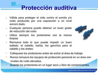Protección auditiva
 Válida para proteger el oído contra el sonido y/o
ruido producido por una exposición a un nivel
sonoro dado.
 Cualquier persona puede obtener un buen grado
de reducción del ruido
 Utilice siempre los protectores con la manos
limpias
 Remueva todo lo que puede impedir un buen
sellado: el cabello, barba, los ganchos para el
cabello y los aretes
• Colóquese los protectores antes de entrar al área de trabajo
• Nunca remueva los equipos de protección personal en un área con
niveles de ruido elevados.
• Guarde los protectores en un lugar seco y libre de contaminantes.
 