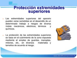 Protección extremidades
superiores
 Las extremidades superiores del operario
pueden verse sometidas en el desarrollo de un
determinado trabajo a riesgos de diversa
índole: mecánicos, eléctricos, térmicos y
químicos.
 La protección de las extremidades superiores
se basa en el cubrimiento de la zona expuesta
mediante el empleo de guantes, manoplas,
mitones, etc.. en diversos materiales y
tamaños de acuerdo al riesgo.
 