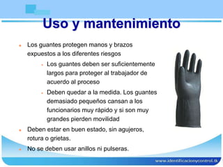 Uso y mantenimiento
 Los guantes protegen manos y brazos
expuestos a los diferentes riesgos
 Los guantes deben ser suficientemente
largos para proteger al trabajador de
acuerdo al proceso
 Deben quedar a la medida. Los guantes
demasiado pequeños cansan a los
funcionarios muy rápido y si son muy
grandes pierden movilidad
 Deben estar en buen estado, sin agujeros,
rotura o grietas.
 No se deben usar anillos ni pulseras.
 