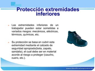 Protección extremidades
inferiores
 Las extremidades inferiores de un
trabajador pueden estar sometidas a
variados riesgos: mecánicos, eléctricos,
térmicos, químicos, etc.
 Su protección se basa en cubrir esta
extremidad mediante el calzado de
seguridad apropiado(bota, zapato,
sandalia), el cual debe ser en material
acorde al riesgo a proteger (caucho,
cuero, etc.).
 