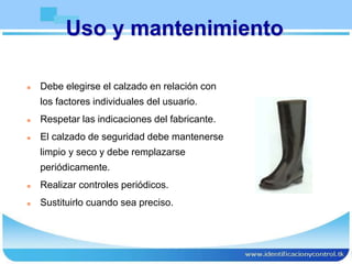 Uso y mantenimiento
 Debe elegirse el calzado en relación con
los factores individuales del usuario.
 Respetar las indicaciones del fabricante.
 El calzado de seguridad debe mantenerse
limpio y seco y debe remplazarse
periódicamente.
 Realizar controles periódicos.
 Sustituirlo cuando sea preciso.
 