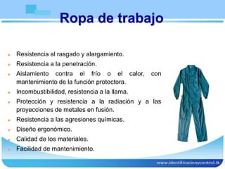 Ropa de trabajo
 Resistencia al rasgado y alargamiento.
 Resistencia a la penetración.
 Aislamiento contra el frío o el calor, con
mantenimiento de la función protectora.
 Incombustibilidad, resistencia a la llama.
 Protección y resistencia a la radiación y a las
proyecciones de metales en fusión.
 Resistencia a las agresiones químicas.
 Diseño ergonómico.
 Calidad de los materiales.
 Facilidad de mantenimiento.
 