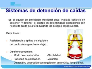 Sistemas de detención de caídas
Es el equipo de protección individual cuya finalidad consiste en
sostener y detener el cuerpo en determinadas operaciones con
riesgo de caída de altura evitando los peligros consecuentes.
Debe tener:
 Resistencia y aptitud del equipo y
del punto de enganche (anclaje).
 Diseño ergonómico:
- Modo de construcción.
- Facilidad de colocación.
- Dispositivo de presión con regulación automática longitudinal.
-Flexibilidad.
-Volumen.
 