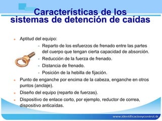 Características de los
sistemas de detención de caídas
 Aptitud del equipo:
- Reparto de los esfuerzos de frenado entre las partes
del cuerpo que tengan cierta capacidad de absorción.
- Reducción de la fuerza de frenado.
- Distancia de frenado.
- Posición de la hebilla de fijación.
 Punto de enganche por encima de la cabeza, enganche en otros
puntos (anclaje).
 Diseño del equipo (reparto de fuerzas).
 Dispositivo de enlace corto, por ejemplo, reductor de correa,
dispositivo anticaídas.
 