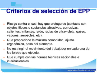 Criterios de selección de EPP
 Riesgo contra el cual hay que protegerse (contacto con
objetos filosos o sustancias abrasivas, corrosivas,
calientes, irritantes, ruido, radiación ultravioleta, gases,
vapores, aerosoles, etc).
 Que proporcione la máxima comodidad, ajuste
ergonómico, peso del elemento.
 No restringir el movimiento del trabajador en cada una de
las tareas que ejecuta.
 Que cumpla con las normas técnicas nacionales e
internacionales.
 