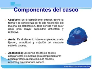 Componentes del casco
 Casquete: Es el componente exterior, define la
forma y se caracteriza por la alta resistencia del
material de elaboración, debe ser liso y de color
claro para mayor capacidad deflectora y
reflectiva.
 Arnés: Es el elemento interno empleado para la
fijación, estabilidad y sujeción del casquete
sobre la cabeza.
 Accesorios: En ciertos cascos es posible
acoplar estos elementos para complementar la
acción protectora como láminas faciales,
orejeras y sujetador a la cabeza.
 
