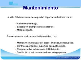 Mantenimiento
La vida útil de un casco de seguridad depende de factores como:
 Ambiente de trabajo.
 Exposición a temperaturas extremas
 Mala utilización.
Para esto deben realizarse actividades tales como:
 Mantenimiento regular del casco, limpieza, conservación.
 Controles periódicos: superficie casquete, arnés.
 Respeto de las indicaciones del fabricante.
 Sustitución oportuna cuando haya sido golpeado.
 