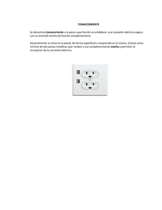 TOMACORRIENTE

Se denomina tomacorriente a la pieza cuya función es establecer una conexión eléctrica segura
con un enchufe macho de función complementaria.

Generalmente se sitúa en la pared, de forma superficial o empotrada en la misma. Consta como
mínimo de dos piezas metálicas que reciben a sus complementarias macho y permiten la
circulación de la corriente eléctrica.
 