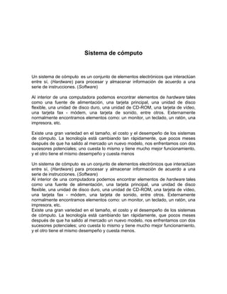 Sistema de cómputo


Un sistema de cómputo es un conjunto de elementos electrónicos que interactúan
entre sí, (Hardware) para procesar y almacenar información de acuerdo a una
serie de instrucciones. (Software)

Al interior de una computadora podemos encontrar elementos de hardware tales
como una fuente de alimentación, una tarjeta principal, una unidad de disco
flexible, una unidad de disco duro, una unidad de CD-ROM, una tarjeta de vídeo,
una tarjeta fax - módem, una tarjeta de sonido, entre otros. Externamente
normalmente encontramos elementos como: un monitor, un teclado, un ratón, una
impresora, etc.

Existe una gran variedad en el tamaño, el costo y el desempeño de los sistemas
de cómputo. La tecnología está cambiando tan rápidamente, que pocos meses
después de que ha salido al mercado un nuevo modelo, nos enfrentamos con dos
sucesores potenciales; uno cuesta lo mismo y tiene mucho mejor funcionamiento,
y el otro tiene el mismo desempeño y cuesta menos

Un sistema de cómputo es un conjunto de elementos electrónicos que interactúan
entre sí, (Hardware) para procesar y almacenar información de acuerdo a una
serie de instrucciones. (Software)
Al interior de una computadora podemos encontrar elementos de hardware tales
como una fuente de alimentación, una tarjeta principal, una unidad de disco
flexible, una unidad de disco duro, una unidad de CD-ROM, una tarjeta de vídeo,
una tarjeta fax - módem, una tarjeta de sonido, entre otros. Externamente
normalmente encontramos elementos como: un monitor, un teclado, un ratón, una
impresora, etc.
Existe una gran variedad en el tamaño, el costo y el desempeño de los sistemas
de cómputo. La tecnología está cambiando tan rápidamente, que pocos meses
después de que ha salido al mercado un nuevo modelo, nos enfrentamos con dos
sucesores potenciales; uno cuesta lo mismo y tiene mucho mejor funcionamiento,
y el otro tiene el mismo desempeño y cuesta menos.
 