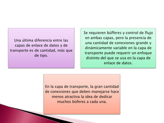 Una última diferencia entre las
capas de enlace de datos y de
transporte es de cantidad, más que
de tipo.
Se requieren búfferes y control de flujo
en ambas capas, pero la presencia de
una cantidad de conexiones grande y
dinámicamente variable en la capa de
transporte puede requerir un enfoque
distinto del que se usa en la capa de
enlace de datos.
En la capa de transporte, la gran cantidad
de conexiones que deben manejarse hace
menos atractiva la idea de dedicar
muchos búferes a cada una.
 