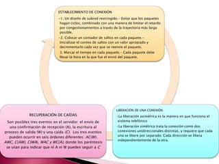 ESTABLECIMIENTO DE CONEXIÓN
•1. Un diseño de subred restringido.- Evitar que los paquetes
hagan ciclos, combinado con una manera de limitar el retardo
por congestionamientos a través de la trayectoria más larga
posible.
•2. Colocar un contador de saltos en cada paquete.-
Inicializar el conteo de saltos con un valor apropiado y
decrementarlo cada vez que se reenvíe el paquete.
3. Marcar el tiempo en cada paquete.- Cada paquete debe
llevar la hora en la que fue el envió del paquete.
LIBERACIÓN DE UNA CONEXIÓN
•La liberación asimétrica es la manera en que funciona el
sistema telefónico
•La liberación simétrica trata la conexión como dos
conexiones unidireccionales distintas, y requiere que cada
una se libere por separado. Cada dirección se libera
independientemente de la otra.
RECUPERACIÓN DE CAÍDAS
Son posibles tres eventos en el servidor: el envío de
una confirmación de recepción (A), la escritura al
proceso de salida (W) y una caída (C). Los tres eventos
pueden ocurrir en seis órdenes diferentes: AC(W).
AWC, C(AW), C(WA), WAC y WC(A), donde los paréntesis
se usan para indicar que ni A ni W pueden seguir a C
 