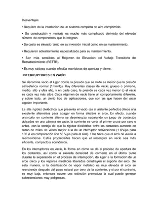 Desventajas
• Requiere de la instalación de un sistema completo de aire comprimido.
• Su construcción y montaje es mucho más complicado derivado del elevado
número de componentes que lo integran.
• Su costo es elevado tanto en su inversión inicial como en su mantenimiento.
• Requieren adiestramiento especializado para su mantenimiento.
• Son más sensibles al Régimen de Elevación del Voltaje Transitorio de
Restablecimiento (RETTR).
• Es muy ruidoso cuando efectúa maniobras de apertura y cierre.
INTERRUPTORES EN VACÍO
Se denomina vacío al lugar donde la presión que se mide es menor que la presión
atmosférica normal (1mmHg). Hay diferentes clases de vacío: grueso o primario,
medio, alto y ultra alto, y en cada caso, la presión es cada vez menor (o el vacío
es cada vez más alto). Cada régimen de vacío tiene un comportamiento diferente,
y sobre todo, un cierto tipo de aplicaciones, que son las que hacen del vacío
algotan importante.
La alta rigidez dieléctrica que presenta el vacío (es el aislante perfecto) ofrece una
excelente alternativa para apagar en forma efectiva el arco. En efecto, cuando
uncircuito en corriente alterna se desenergiza separando un juego de contactos
ubicados en una cámara en vacío, la corriente se corta al primer cruce por cero o
antes, con la ventaja de que la rigidez dieléctrica entre los contactos aumenta en
razón de miles de veces mayor a la de un interruptor convencional (1 KV/μs para
100 A en comparación con 50 V/μs para el aire). Esto hace que el arco no vuelva a
reencenderse. Estas propiedades hacen que el interruptor en vacío sea más
eficiente, compacto y económico.
En los interruptores en vacío, la forma en cómo se da el proceso de apertura de
los contactos, así como la elevada densidad de corriente en el último punto
durante la separación en el proceso de interrupción, da lugar a la formación de un
arco único y los vapores metálicos liberados constituyen el soporte del arco. De
esta manera, si la dosificación de vapor metálico es muy elevada el arco se
reenciende después del paso natural por cero de la corriente, y si por el contrario,
es muy baja, entonces ocurre una extinción prematura la cual puede generar
sobretensiones muy peligrosas.
 